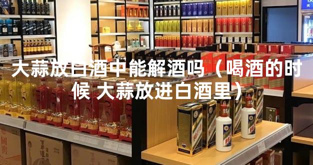 大蒜放白酒中能解酒吗（喝酒的时候 大蒜放进白酒里）